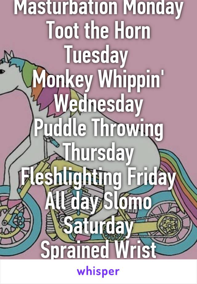 Masturbation Monday
Toot the Horn Tuesday 
Monkey Whippin' Wednesday
Puddle Throwing Thursday
Fleshlighting Friday
All day Slomo Saturday
Sprained Wrist Sunday