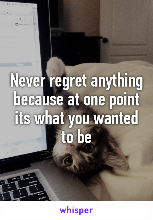 Never regret anything because at one point its what you wanted to be