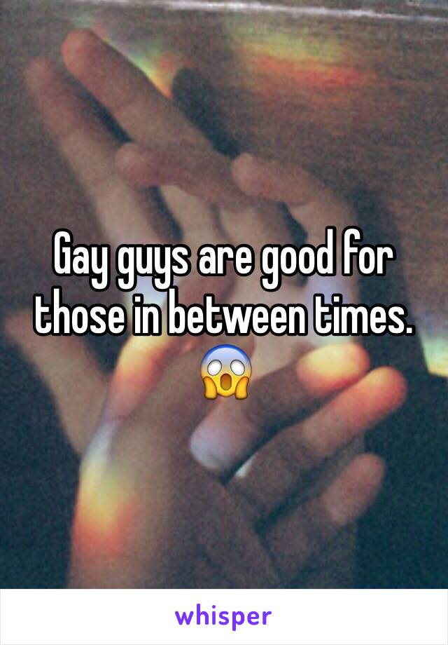 Gay guys are good for those in between times. 😱