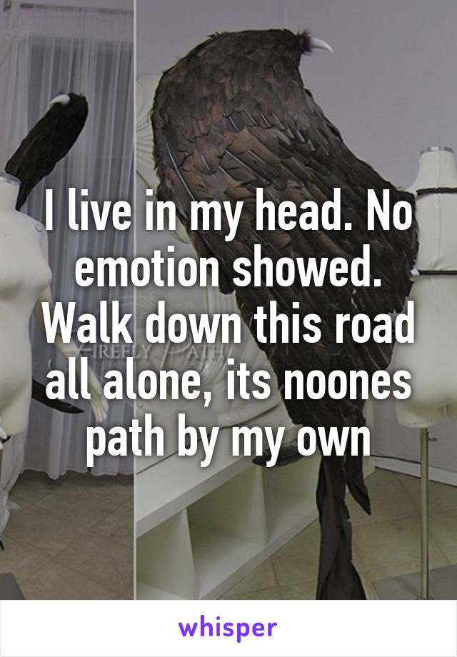 I live in my head. No emotion showed. Walk down this road all alone, its noones path by my own