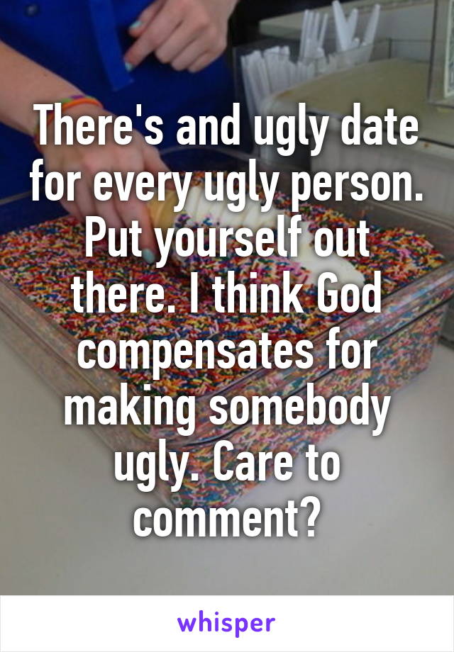 There's and ugly date for every ugly person. Put yourself out there. I think God compensates for making somebody ugly. Care to comment?