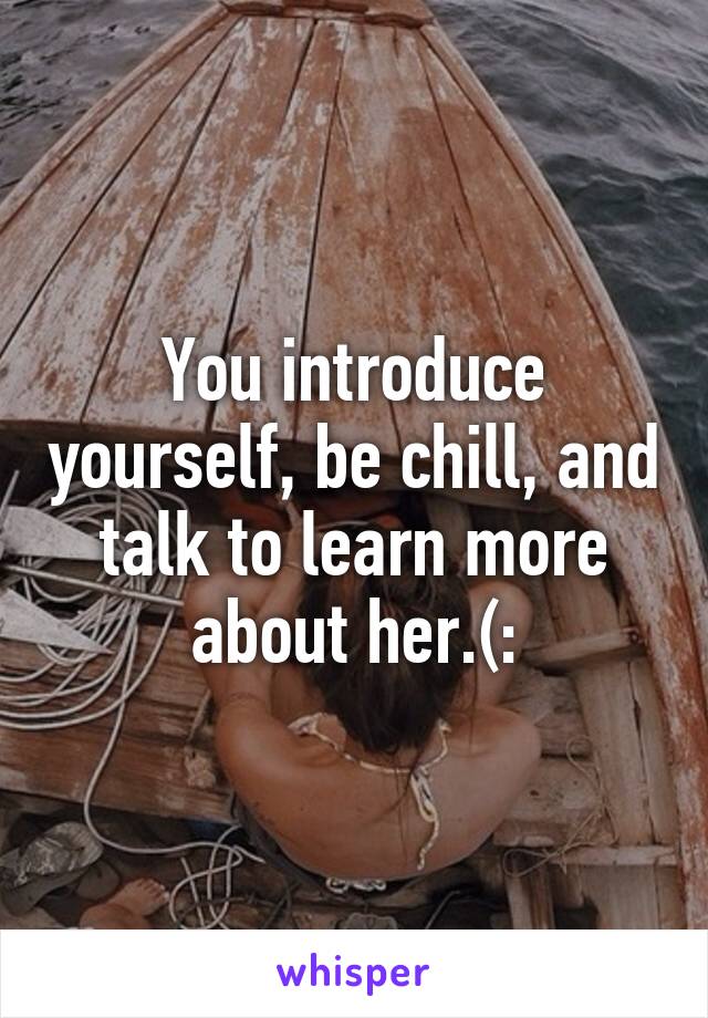 You introduce yourself, be chill, and talk to learn more about her.(: