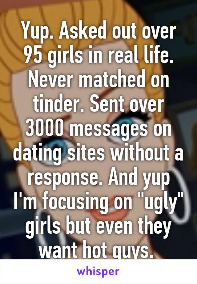 Yup. Asked out over 95 girls in real life. Never matched on tinder. Sent over 3000 messages on dating sites without a response. And yup I'm focusing on "ugly" girls but even they want hot guys. 