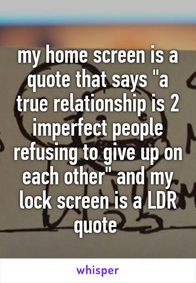 my home screen is a quote that says "a true relationship is 2 imperfect people refusing to give up on each other" and my lock screen is a LDR quote 