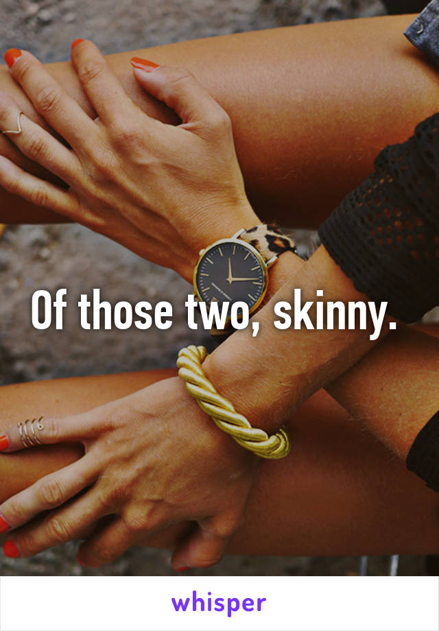Of those two, skinny. 
