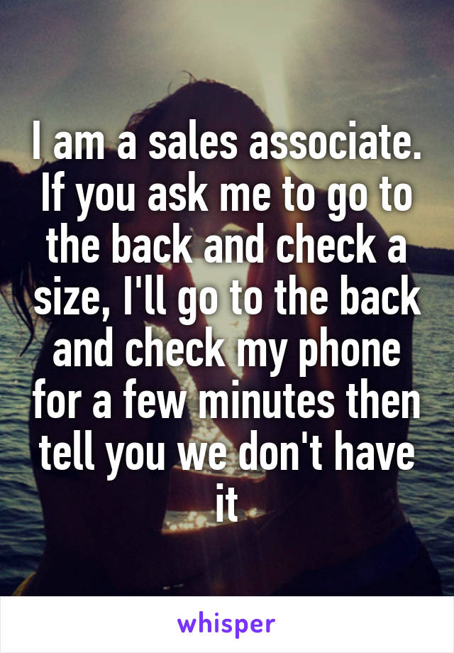 I am a sales associate. If you ask me to go to the back and check a size, I'll go to the back and check my phone for a few minutes then tell you we don't have it