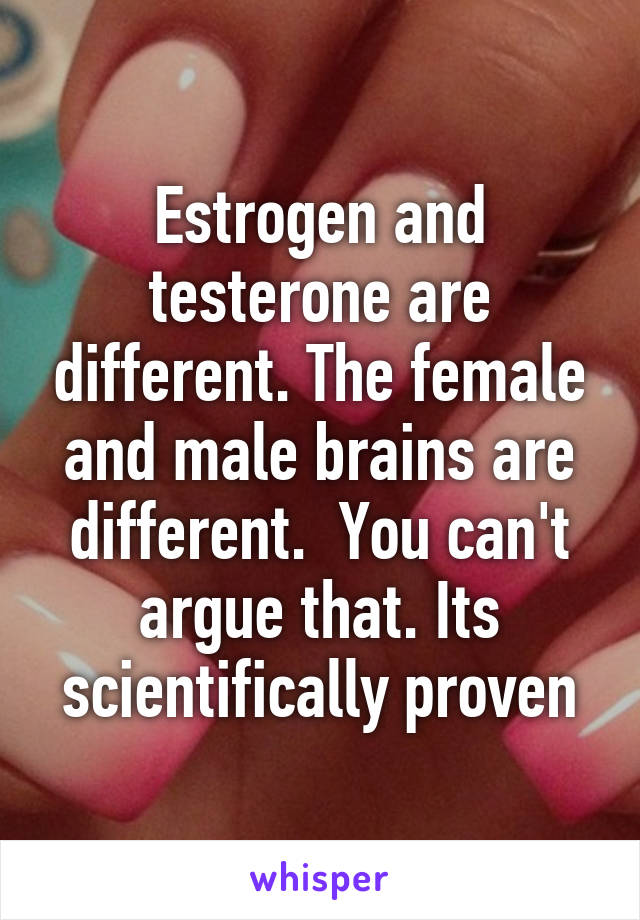 Estrogen and testerone are different. The female and male brains are different.  You can't argue that. Its scientifically proven