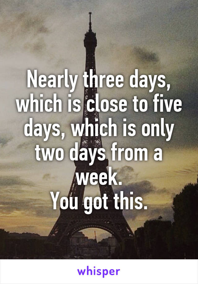 Nearly three days, which is close to five days, which is only two days from a week.
You got this.