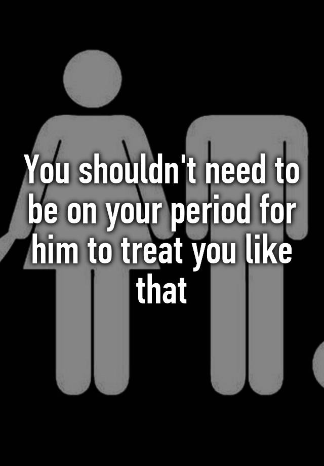 you-shouldn-t-need-to-be-on-your-period-for-him-to-treat-you-like-that