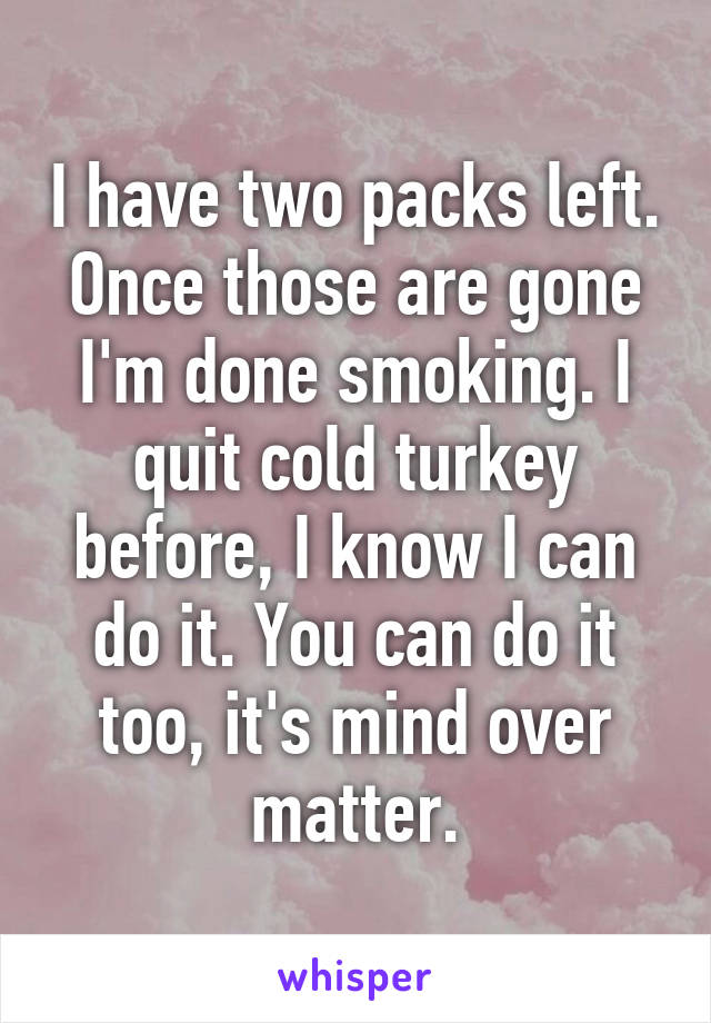 I have two packs left. Once those are gone I'm done smoking. I quit cold turkey before, I know I can do it. You can do it too, it's mind over matter.