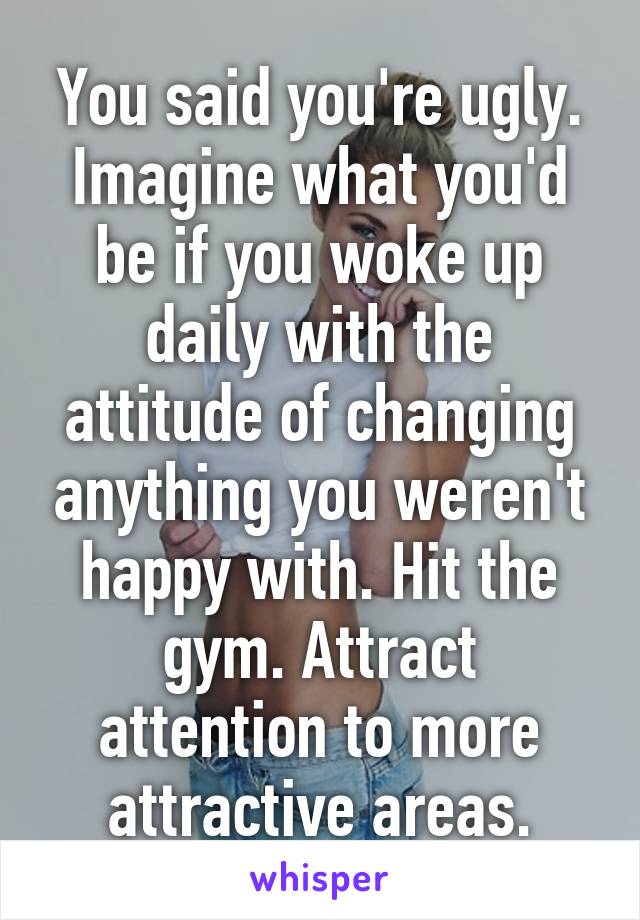 You said you're ugly. Imagine what you'd be if you woke up daily with the attitude of changing anything you weren't happy with. Hit the gym. Attract attention to more attractive areas.