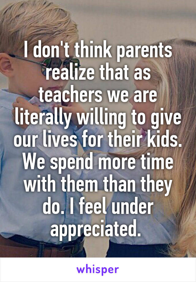 I don't think parents realize that as teachers we are literally willing to give our lives for their kids. We spend more time with them than they do. I feel under appreciated. 