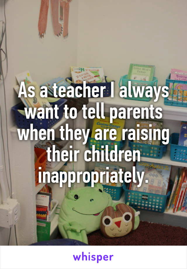 As a teacher I always want to tell parents when they are raising their children inappropriately.
