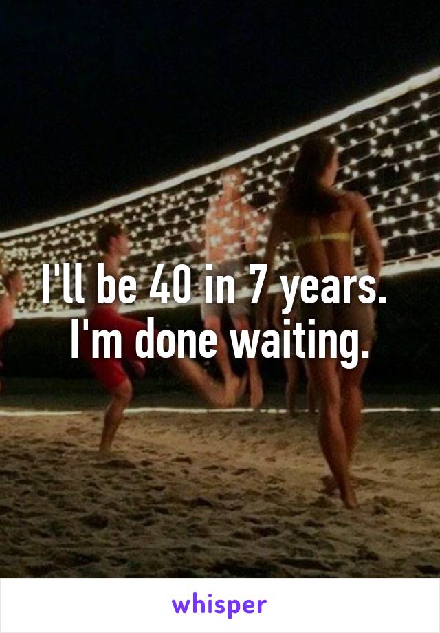 I'll be 40 in 7 years. 
I'm done waiting.