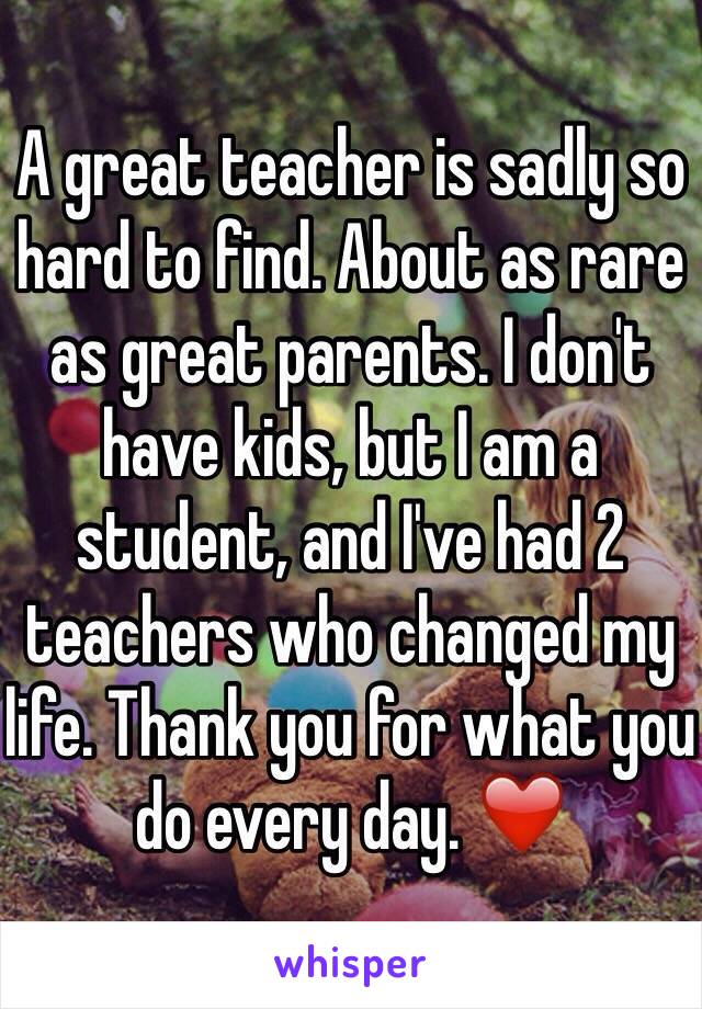 A great teacher is sadly so hard to find. About as rare as great parents. I don't have kids, but I am a student, and I've had 2 teachers who changed my life. Thank you for what you do every day. ❤️