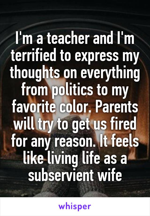 I'm a teacher and I'm terrified to express my thoughts on everything from politics to my favorite color. Parents will try to get us fired for any reason. It feels like living life as a subservient wife