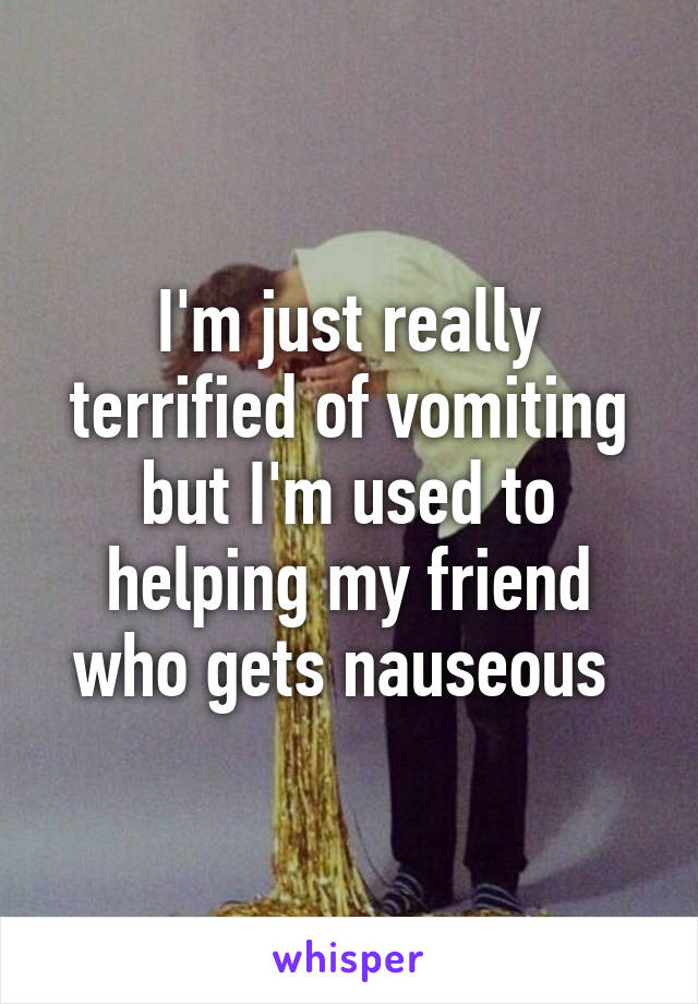 I'm just really terrified of vomiting but I'm used to helping my friend who gets nauseous 