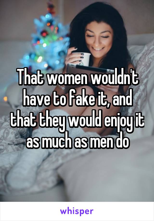 That women wouldn't have to fake it, and that they would enjoy it as much as men do