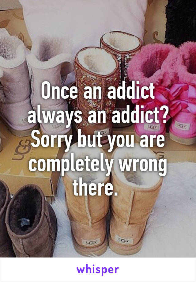 Once an addict always an addict? Sorry but you are completely wrong there. 