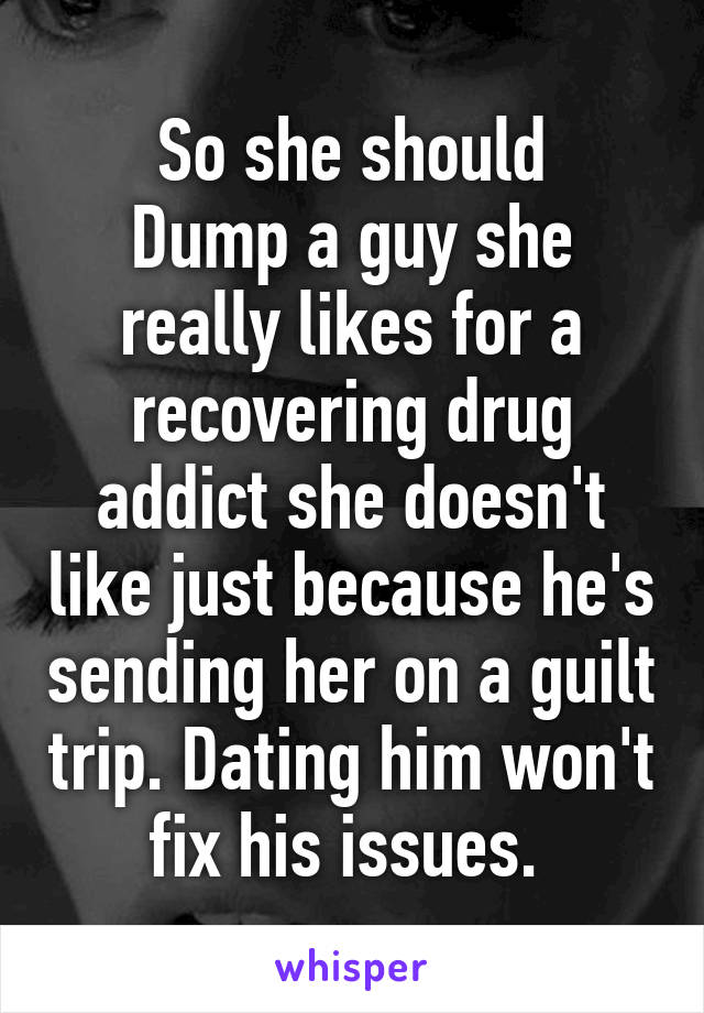 So she should
Dump a guy she really likes for a recovering drug addict she doesn't like just because he's sending her on a guilt trip. Dating him won't fix his issues. 