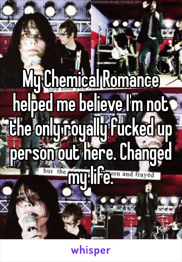 My Chemical Romance helped me believe I'm not the only royally fucked up person out here. Changed my life.