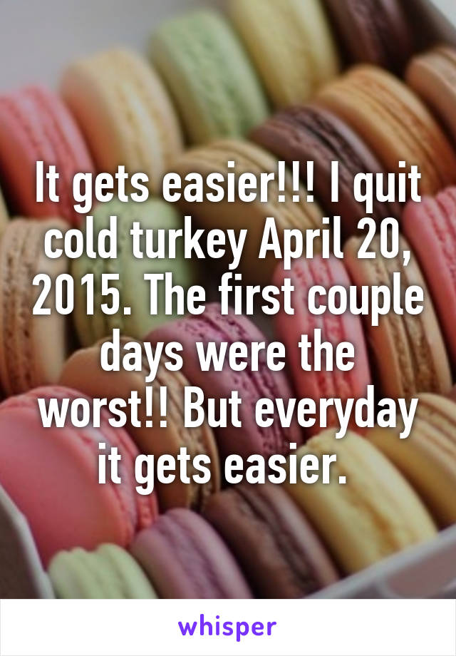 It gets easier!!! I quit cold turkey April 20, 2015. The first couple days were the worst!! But everyday it gets easier. 