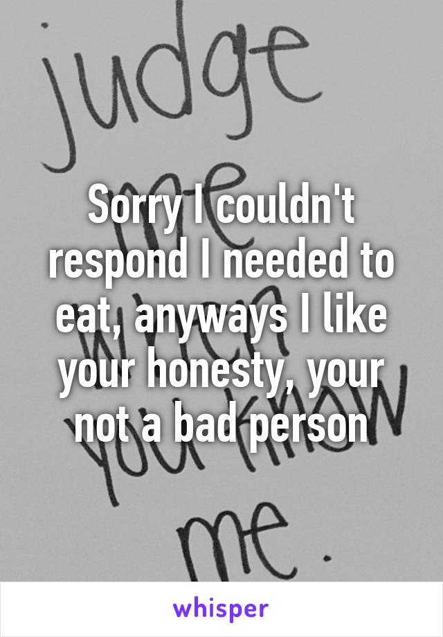 Sorry I couldn't respond I needed to eat, anyways I like your honesty, your not a bad person