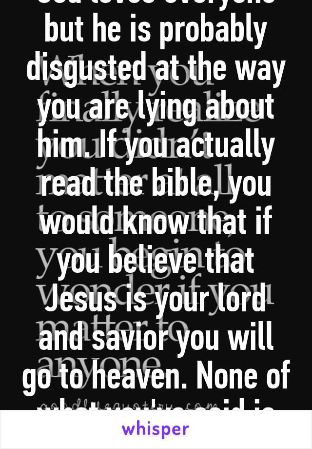 God loves everyone but he is probably disgusted at the way you are lying about him. If you actually read the bible, you would know that if you believe that Jesus is your lord and savior you will go to heaven. None of what you've said is true