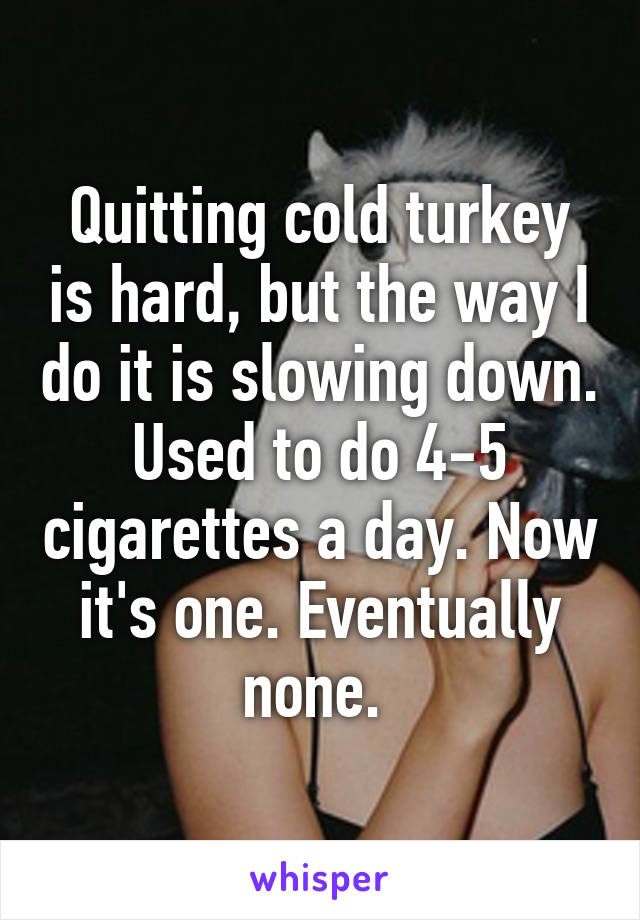 Quitting cold turkey is hard, but the way I do it is slowing down. Used to do 4-5 cigarettes a day. Now it's one. Eventually none. 