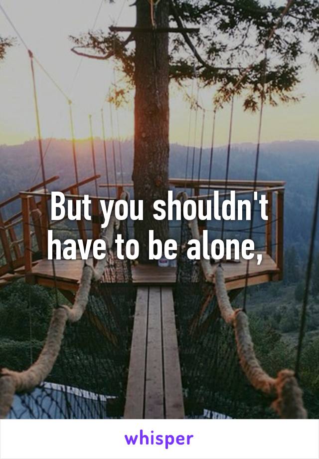 But you shouldn't have to be alone, 