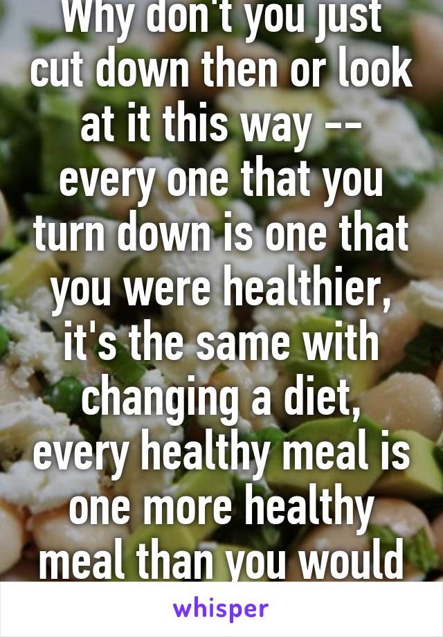 Why don't you just cut down then or look at it this way -- every one that you turn down is one that you were healthier, it's the same with changing a diet, every healthy meal is one more healthy meal than you would have had before 