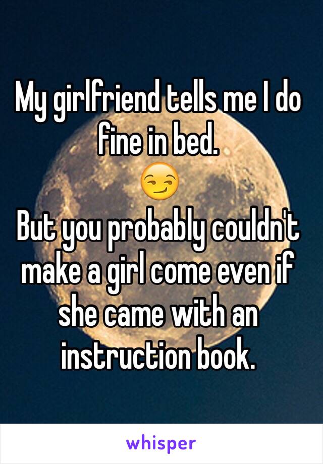 My girlfriend tells me I do fine in bed.
😏
But you probably couldn't make a girl come even if she came with an instruction book. 