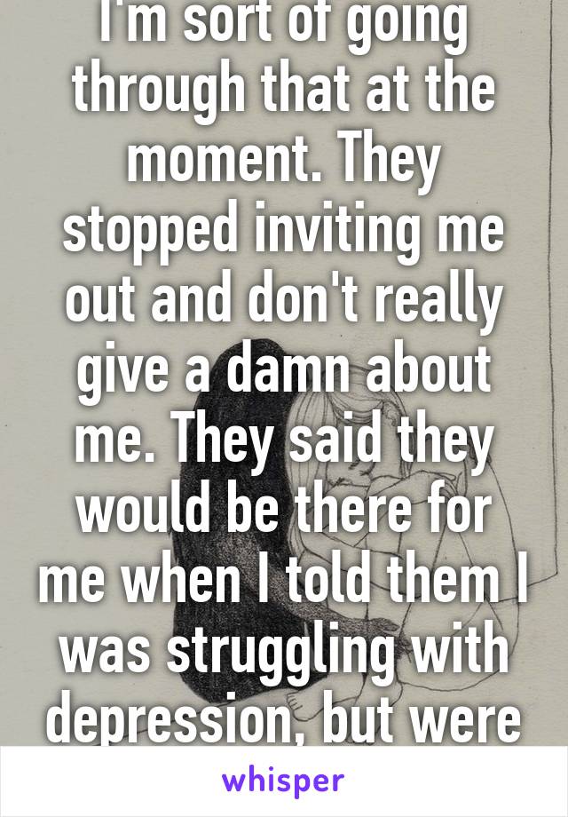 I'm sort of going through that at the moment. They stopped inviting me out and don't really give a damn about me. They said they would be there for me when I told them I was struggling with depression, but were they? No. Oh well. 