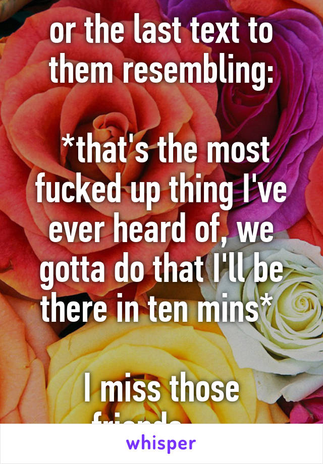 or the last text to them resembling:

 *that's the most fucked up thing I've ever heard of, we gotta do that I'll be there in ten mins* 

I miss those friends......