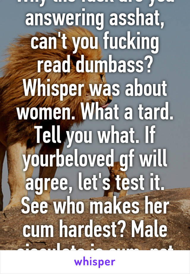 Why the fuck are you answering asshat, can't you fucking read dumbass? Whisper was about women. What a tard. Tell you what. If yourbeloved gf will agree, let's test it. See who makes her cum hardest? Male ejaculate is cum, not come.