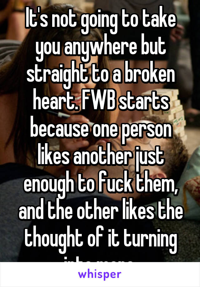 It's not going to take you anywhere but straight to a broken heart. FWB starts because one person likes another just enough to fuck them, and the other likes the thought of it turning into more.