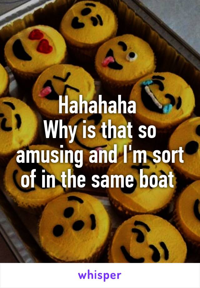 Hahahaha 
Why is that so amusing and I'm sort of in the same boat 