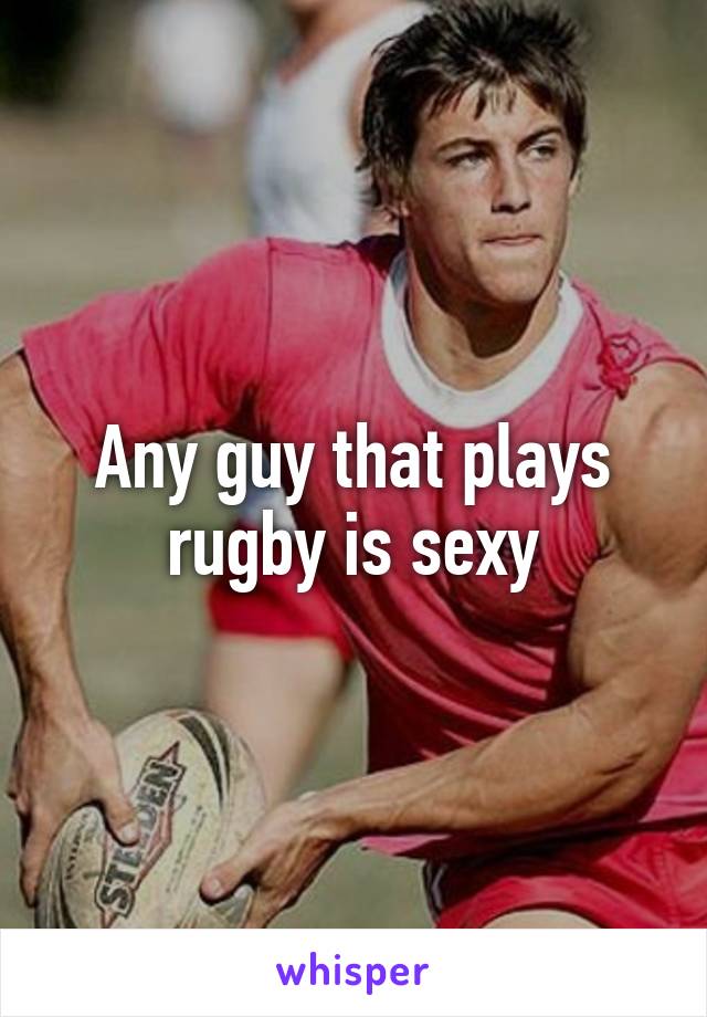 Any guy that plays rugby is sexy