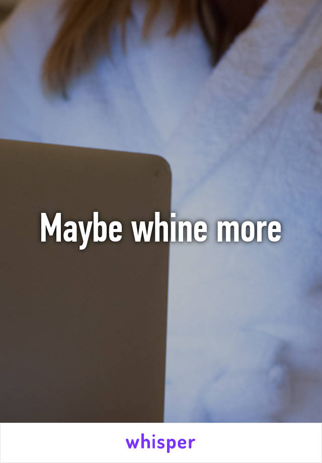 Maybe whine more