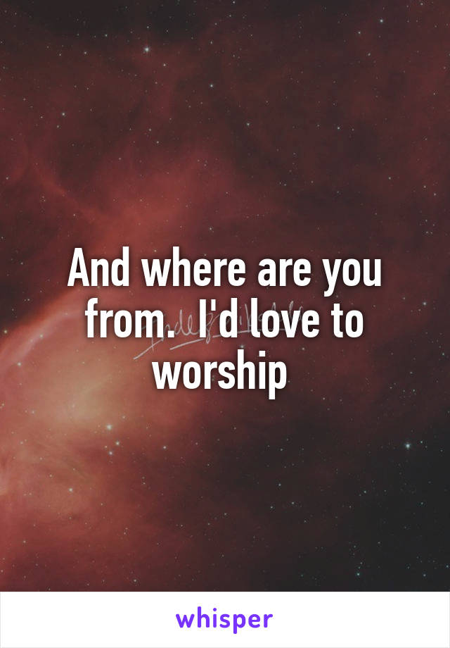 And where are you from.  I'd love to worship 