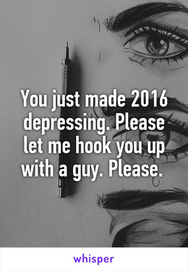 You just made 2016 depressing. Please let me hook you up with a guy. Please. 