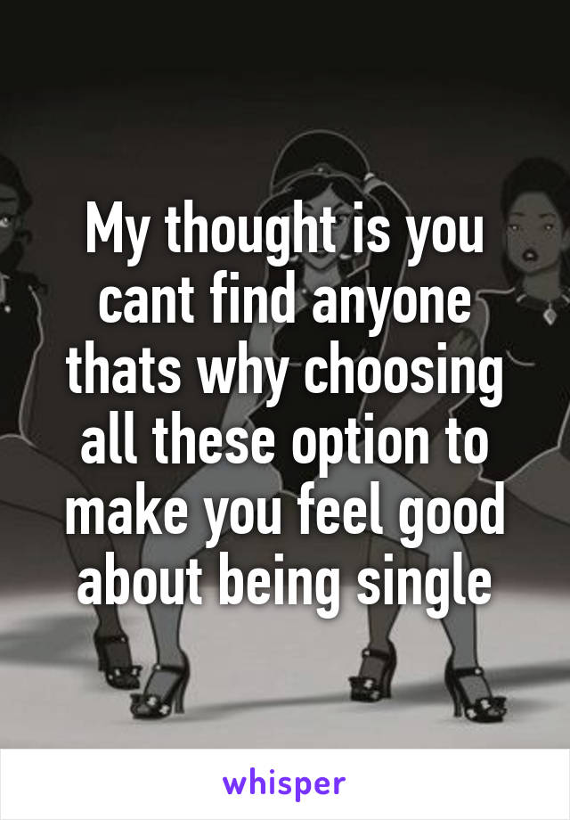 My thought is you cant find anyone thats why choosing all these option to make you feel good about being single