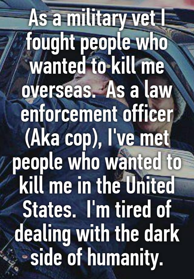 As a military vet I fought people who wanted to kill me overseas.  As a law enforcement officer (Aka cop), I've met people who wanted to kill me in the United States.  I'm tired of dealing with the dark side of humanity.