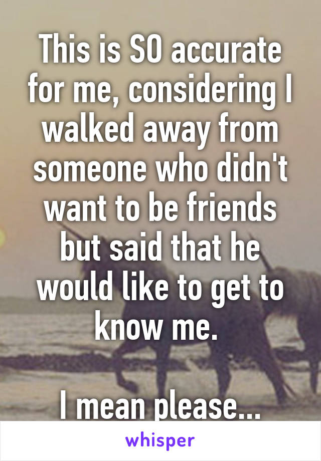 This is SO accurate for me, considering I walked away from someone who didn't want to be friends but said that he would like to get to know me. 

I mean please...