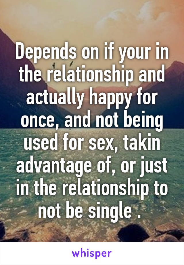 Depends on if your in the relationship and actually happy for once, and not being used for sex, takin advantage of, or just in the relationship to not be single . 