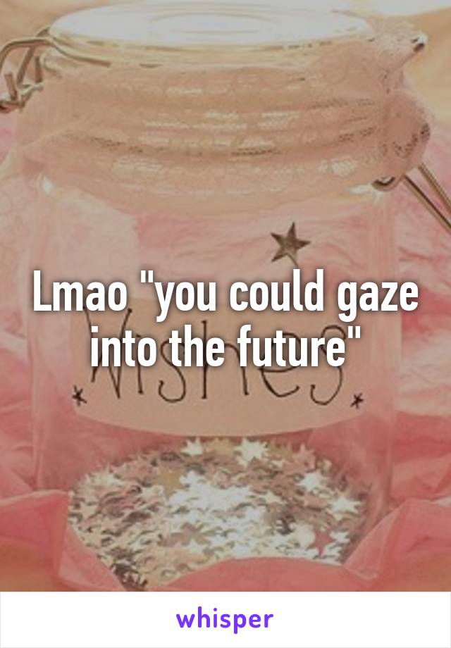 Lmao "you could gaze into the future"