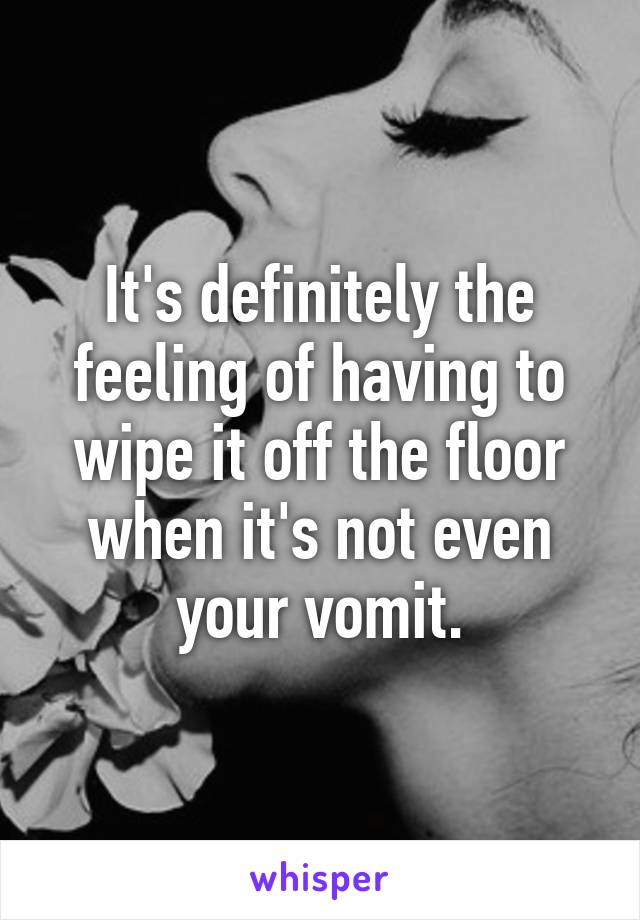 It's definitely the feeling of having to wipe it off the floor when it's not even your vomit.