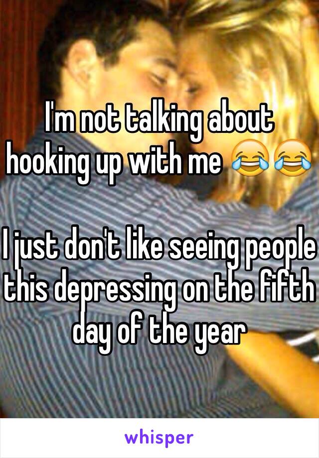 I'm not talking about hooking up with me 😂😂 

I just don't like seeing people this depressing on the fifth day of the year 