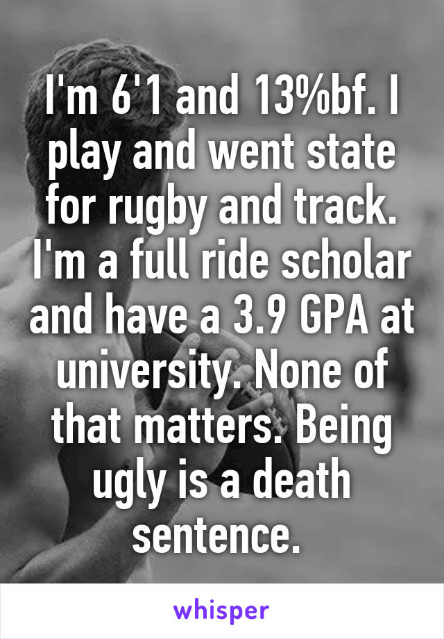 I'm 6'1 and 13%bf. I play and went state for rugby and track. I'm a full ride scholar and have a 3.9 GPA at university. None of that matters. Being ugly is a death sentence. 