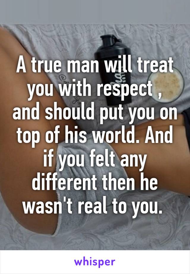 A true man will treat you with respect , and should put you on top of his world. And if you felt any different then he wasn't real to you. 